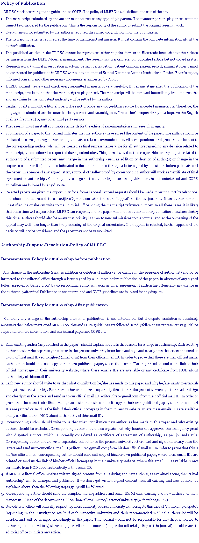 Text Box: Policy of Publication
IJLREC work according to the guide line of COPE. The policy of IJLREC is well defined and sate of the art.
The manuscript submitted by the author must be free of any type of plagiarism. The manuscript with plagiarized contents cannot be considered for the publication. This is the responsibility of the author to submit the original research work.
Every manuscript submitted by the author is required the signed copyright form for the publication.
The forwarding letter is required at the time of manuscript submission. It must contain the complete information about the author‘s affiliation.
The published articles in the IJLREC cannot be reproduced either in print form or in Electronic form without the written permission from the IJLREC Journal management. The research scholar can refer our published article but not copied as it is.
Research work / clinical investigation involving patient participation, patient opinion, patient record, animal studies cannot be considered for publication in IJLREC without submission of Ethical Clearance Letter / Institutional Review Board’s report, informed consent, and other necessary documents as suggested by COPE.
IJLREC journal review and check every submitted manuscript very carefully, But at any stage after the publication of the manuscript, this is found that the manuscript is plagiarized. The manuscript will be removed immediately from the web site and any claim by the competent authority will be settled by the author.
English quality: IJLREC editorial Board does not provide any copy-editing service for accepted manuscripts. Therefore, the language in submitted articles must be clear, correct, and unambiguous. It is author's responsibility to a improve the English quality (if required) by any other third party service.
The research must meet all applicable standards for the ethics of experimentation and research integrity.
Submission of a paper to this journal indicates that the author(s) have agreed the content of the paper. One author should be indicated as corresponding author for all publication related communications. All correspondence and proofs would be sent to the corresponding author, who will be treated as final representative voice for all authors regarding any decision related to manuscript, unless otherwise requested during submission. This journal would not be responsible for any dispute related to authorship of a submitted paper. Any change in the authorship (such as addition or deletion of author(s) or change in the sequence of author list) should be intimated to the editorial office through a letter signed by all authors before publication of the paper. In absence of any signed letter, approval of 'Galley proof' by corresponding author will work as 'certificate of final agreement of authorship'. Generally any change in the authorship after final publication, is not entertained and COPE guidelines are followed for any dispute.
Rejected papers are given the opportunity for a formal appeal. Appeal requests should be made in writing, not by telephone, and should be addressed to editor.ijlrec@gmail.com with the word "appeal" in the subject line. If an author remains unsatisfied, he or she can write to the Editorial Office, citing the manuscript reference number. In all these cases, it is likely that some time will elapse before IJLREC can respond, and the paper must not be submitted for publication elsewhere during this time. Authors should also be aware that priority is given to new submissions to the journal and so the processing of the appeal may well take longer than the processing of the original submission. If an appeal is rejected, further appeals of the decision will not be considered and the paper may not be resubmitted.
Authorship-Dispute-Resolution-Policy of IJLREC
Representative Policy for Authorship before publication
Any change in the authorship (such as addition or deletion of author (s) or change in the sequence of author list) should be intimated to the editorial office through a letter signed by all authors before publication of the paper. In absence of any signed letter, approval of 'Galley proof' by corresponding author will work as 'final agreement of authorship'. Generally any change in the authorship after final Publication is not entertained and COPE guidelines are followed for any dispute.
Representative Policy for Authorship After publication
Generally any change in the authorship after final publication, is not entertained. But if dispute resolution is absolutely necessary then below mentioned IJLREC policies and COPE guidelines are followed. Kindly follow these representative guideline steps and for more information visit our journal pages and COPE site.
Each existing author (as published in the paper), should explain in details the reasons for change in authorship. Each existing author should write separately this letter in the present university letter head and sign and clearly scan the letters and send us to our official mail ID (editor.ijlrec@gmail.com) from their official mail ID. In order to prove that these are their official mails, each author should send soft copy of their own published paper, where these email IDs are printed or send us the link of their official homepage in their university website, where these emails IDs are available or any certificate from HOD about authenticity of this email ID.
Each new author should write to us that what contribution he/she has made to this paper and why he/she wants to establish and get his/her authorship. Each new author should write separately this letter in the present university letter head and sign and clearly scan the letters and send us to our official mail ID (editor.ijlrec@gmail.com) from their official mail ID. In order to prove that these are their official mails, each author should send soft copy of their own published paper, where these email IDs are printed or send us the link of their official homepage in their university website, where these emails IDs are available or any certificate from HOD about authenticity of this email ID.
Corresponding author should write to us that what contribution new author (s) has made to this paper and why existing authors should be excluded. Corresponding author should also explain that why he/she has approved the final galley proof with disputed authors, which is normally considered as certificate of agreement of authorship, as per journal's rule. Corresponding author should write separately this letter in the present university letter head and sign and clearly scan the letters and send us to our official mail ID (editor.ijlrec@gmail.com) from his/her official mail ID. In order to prove that this is his/her official mail, corresponding author should send soft copy of his/her own published paper, where these email IDs are printed or send us the link of his/her official homepage in their university website, where this email ID is available or any certificate from HOD about authenticity of this email ID.
If IJLREC editorial office receives written signed consent from all existing and new authors, as explained above, then "Final Authorship" will be changed and published. If we don't get written signed consent from all existing and new authors, as explained above, then the following steps (5& 6) will be followed.
Corresponding author should send the complete mailing address and email IDs (of each existing and new author's) of their respective 1. Head of the department 2. Vice-Chancellor/Director/Rector of university (with webpage link).
Our editorial office will officially request top most authority of each university to investigate this case of "Authorship dispute". Depending on the investigation result of each respective university and their recommendation "Final authorship" will be decided and will be changed accordingly in the paper. This journal would not be responsible for any dispute related to authorship of a submitted/published paper. All the documents (as per the editorial policy of this journal) should reach to editorial office to initiate any action.
